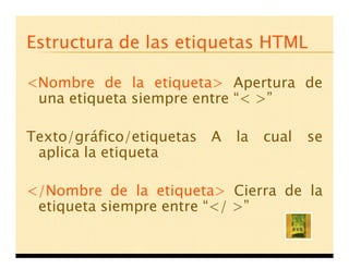 Estructura de las etiquetas HTML

<Nombre de la etiqueta> Apertura de
 una etiqueta siempre entre < >

Texto/gráfico/etiquetas A   la   cual   se
 aplica la etiqueta

</Nombre de la etiqueta> Cierra de la
 etiqueta siempre entre </ >
 