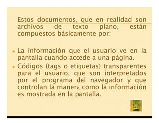 Estos documentos, que en realidad son
archivos  de    texto  plano,   están
compuestos básicamente por:

La información que el usuario ve en la
pantalla cuando accede a una página.
Códigos (tags o etiquetas) transparentes
para el usuario, que son interpretados
por el programa del navegador y que
controlan la manera como la información
es mostrada en la pantalla.
 