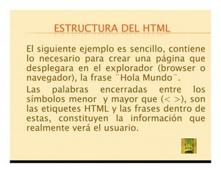 ESTRUCTURA DEL HTML

El siguiente ejemplo es sencillo, contiene
lo necesario para crear una página que
desplegara en el explorador (browser o
navegador), la frase ¨Hola Mundo¨.
Las palabras encerradas entre los
símbolos menor y mayor que (< >), son
las etiquetes HTML y las frases dentro de
estas, constituyen la información que
realmente verá el usuario.
 