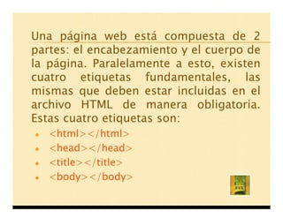 Una página web está compuesta de 2
partes: el encabezamiento y el cuerpo de
la página. Paralelamente a esto, existen
cuatro etiquetas fundamentales, las
mismas que deben estar incluidas en el
archivo HTML de manera obligatoria.
Estas cuatro etiquetas son:
   <html></html>
   <head></head>
   <title></title>
   <body></body>
 