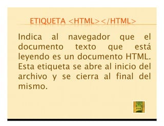 ETIQUETA <HTML></HTML>

Indica al navegador que el
documento texto que está
leyendo es un documento HTML.
Esta etiqueta se abre al inicio del
archivo y se cierra al final del
mismo.
 