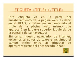 ETIQUETA <TITLE></TITLE>

Esta etiqueta va en la parte del
encabezamiento de la página web, es decir
en el HEAD, y define en su contenido el
título de la página web, mismo que
aparecerá en la parte superior izquierda de
la pantalla de su navegador.
Sin cerrar nuestro navegador de Internet,
volvemos al editor de texto e incluimos el
campo <title> entre las etiquetas de
apertura y cierre del encabezado (head).
 