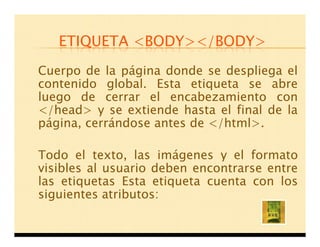 ETIQUETA <BODY></BODY>
Cuerpo de la página donde se despliega el
contenido global. Esta etiqueta se abre
luego de cerrar el encabezamiento con
</head> y se extiende hasta el final de la
página, cerrándose antes de </html>.

Todo el texto, las imágenes y el formato
visibles al usuario deben encontrarse entre
las etiquetas Esta etiqueta cuenta con los
siguientes atributos:
 