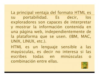 La principal ventaja del formato HTML es
su    portabilidad.     Es    decir,  los
exploradores son capaces de interpretar
y mostrar la información contenida en
una página web, independientemente de
la plataforma que se usen. (IBM, MAC,
UNIX, LINUX, etc.).
HTML es un lenguaje sensible a las
mayúsculas, es decir no interesa si las
escribes    todas    en    minúsculas   o
combinación entre ellas.
 