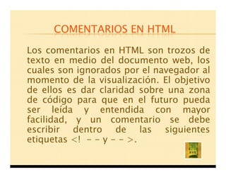 COMENTARIOS EN HTML

Los comentarios en HTML son trozos de
texto en medio del documento web, los
cuales son ignorados por el navegador al
momento de la visualización. El objetivo
de ellos es dar claridad sobre una zona
de código para que en el futuro pueda
ser leída y entendida con mayor
facilidad, y un comentario se debe
escribir dentro de las siguientes
etiquetas <! - - y - - >.
 