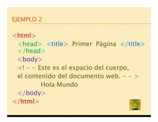 EJEMPLO 2

<html>
 <head> <title> Primer Página </title>
 </head>
 <body>
 <! - - Este es el espacio del cuerpo,
 el contenido del documento web. - - >
         Hola Mundo
 </body>
</html>
 
