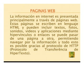 PAGINAS WEB
La información en internet es presentada
principalmente a través de páginas web.
Estas páginas se escriben en lenguaje
HTML y pueden incluir textos, fotos,
sonidos, videos y aplicaciones mediante
hipervínculos o enlaces se puede pasar
de una página a otra, permitiendo
navegar por la información y todo esto
es posible gracias al protocolo de HTTP
(Protocolo    de     Transferência    de
HiperTexto).
 