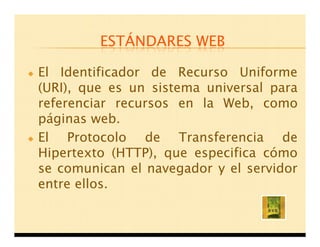 ESTÁNDARES WEB

El Identificador de Recurso Uniforme
(URI), que es un sistema universal para
referenciar recursos en la Web, como
páginas web.
El Protocolo de Transferencia de
Hipertexto (HTTP), que especifica cómo
se comunican el navegador y el servidor
entre ellos.
 