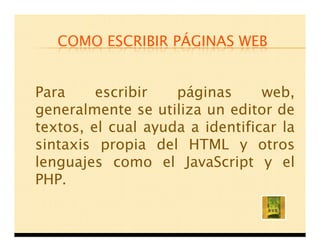 COMO ESCRIBIR PÁGINAS WEB


Para     escribir   páginas      web,
generalmente se utiliza un editor de
textos, el cual ayuda a identificar la
sintaxis propia del HTML y otros
lenguajes como el JavaScript y el
PHP.
 