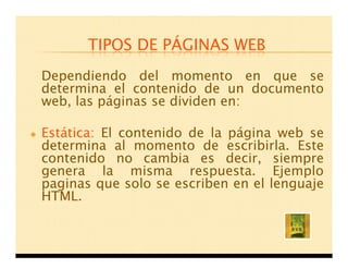 TIPOS DE PÁGINAS WEB
Dependiendo del momento en que se
determina el contenido de un documento
web, las páginas se dividen en:

Estática: El contenido de la página web se
determina al momento de escribirla. Este
contenido no cambia es decir, siempre
genera la misma respuesta. Ejemplo
paginas que solo se escriben en el lenguaje
HTML.
 
