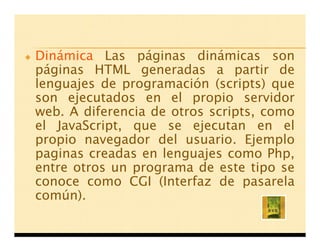 Dinámica Las páginas dinámicas son
páginas HTML generadas a partir de
lenguajes de programación (scripts) que
son ejecutados en el propio servidor
web. A diferencia de otros scripts, como
el JavaScript, que se ejecutan en el
propio navegador del usuario. Ejemplo
paginas creadas en lenguajes como Php,
entre otros un programa de este tipo se
conoce como CGI (Interfaz de pasarela
común).
 