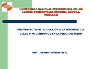 SUBPROYECTO: INTRODUCCIÓN A LA INFORMÁTICA CLASE 1: INICIÁNDONOS EN LA PROGRAMACIÓN Prof.  Linette Colmenares C. UNIVERSIDAD NACIONAL EXPERIMENTAL DE LOS LLANOS OCCIDENTALES EZEQUIEL ZAMORA. (UNELLEZ) 