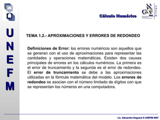Cálculo Numérico TEMA 1.2.- APROXIMACIONES Y ERRORES DE REDONDEO Definiciones de Error:  los errores numéricos son aquellos que se generan con el uso de aproximaciones para representar las cantidades y operaciones matemáticas. Existen dos causas principales de errores en los cálculos numéricos. La primera es el error de truncamiento y la segunda es el error de redondeo. El  error de truncamiento  se debe a las aproximaciones utilizadas en la fórmula matemática del modelo. Los  errores de redondeo  se asocian con el número limitado de dígitos con que se representan los números en una computadora. 