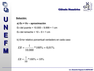 Cálculo Numérico Solución: a) Ev = Vv – aproximación   Ev del puente = 10.000 – 9.999 = 1 cm Ev del remache = 10 – 9 = 1 cm b) Error relativo porcentual verdadero en cada caso 