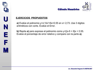 Cálculo Numérico EJERCICIOS  PROPUESTOS a)  Evalúe el polinomio y=x 3 -5x 2 +6x+0.55 en x= 2,73. Use 3 digitos aritméticos con corte. Evalúe el Error. b)  Repita  a)  pero exprese el polinomio como y=[(x-5 + 6]x + 0.55. Evalúe el porcentaje de error relativo y compare con la parte  a) . 