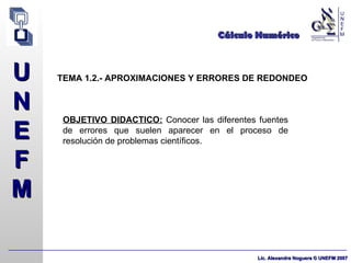 Cálculo Numérico TEMA 1.2.- APROXIMACIONES Y ERRORES DE REDONDEO OBJETIVO DIDACTICO:  Conocer las diferentes fuentes de errores que suelen aparecer en el proceso de resolución de problemas científicos. 