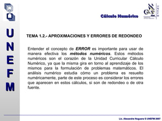 Cálculo Numérico TEMA 1.2.- APROXIMACIONES Y ERRORES DE REDONDEO Entender el concepto de  ERROR  es importante para usar de manera efectiva los  métodos numéricos . Estos métodos numéricos son el corazón de la Unidad Curricular Cálculo Numérico, ya que la misma gira en torno al aprendizaje de los mismos para la formulación de problemas matemáticos. El análisis numérico estudia cómo un problema es resuelto numéricamente, parte de este proceso es considerar los errores que aparecen en estos cálculos, si son de redondeo o de otra fuente. 