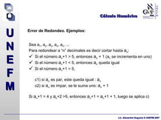 Cálculo Numérico Error de Redondeo. Ejemplos: Sea a 1 , a 2 , a 3 , a 4 , a 5 , ... Para redondear a “n” decimales es decir cortar hasta  a n : Si el número  a n +1 > 5, entonces  a n   + 1 (a n  se incrementa en uno)  Si el número  a n +1 < 5, entonces  a n   queda igual  Si el número  a n +1 = 5,  c1) si  a n   es par, este queda igual :  a n c2) si  a n  es impar, se le suma uno:  a n  + 1 Si  a n +1 = 4 y  a n +2 >5, entonces  a n +1 =  a n +1 + 1, luego se aplica c)  