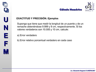 Cálculo Numérico EXACTITUD Y PRECISIÓN. Ejemplos Suponga que tiene que medir la longitud de un puente y de un remache obteniéndose 9.999 y 9 cm, respectivamente. Si los valores verdaderos son 10.000 y 10 cm, calcule: a) Error verdadero b) Error relativo porcentual verdadero en cada caso 