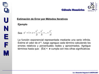 Cálculo Numérico Estimación de Error por Métodos Iterativos Ejemplo Sea  La función exponencial representada mediante una serie infinita. Estime el valor de e 0,5 , luego agregue cada término calculando los errores relativos y porcentuales reales y aproximados. Agrégue términos hasta que:  cumpla con tres cifras significativas |Ea| <  e 