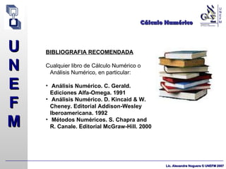 Cálculo Numérico BIBLIOGRAFIA RECOMENDADA Cualquier libro de Cálculo Numérico o Análisis Numérico, en particular: Análisis Numérico. C. Gerald. Ediciones Alfa-Omega. 1991 Análisis Numérico. D. Kincaid & W. Cheney. Editorial Addison-Wesley Iberoamericana. 1992 Métodos Numéricos.  S. Chapra and R. Canale. Editorial McGraw-Hill. 2000 
