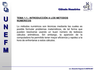Cálculo Numérico TEMA 1.1.- INTRODUCCIÓN A LOS METODOS NUMERICOS Lo métodos numéricos son técnicas mediante las cuales es posible formular problemas matemáticos, de tal forma que pueden resolverse usando un buen número de tediosos cálculos aritméticos. Sin embargo, la aparición de la computadora ha permitido tener mayor eficiencia y rapidez a la hora de enfrentarse a estos cálculos. 