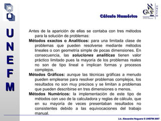 Cálculo Numérico Antes de la aparición de ellas se contaba con tres métodos para la solución de problemas: Métodos exactos o Analíticos:  para una limitada clase de problemas que pueden resolverse mediante métodos lineales o con geometría simple de pocas dimensiones. En consecuencia, las  soluciones analíticas  tienen valor práctico limitado pues la mayoría de los problemas reales no son de tipo lineal e implican formas y procesos complejos. Métodos Gráficos:  aunque las técnicas gráficas a menudo pueden emplearse para resolver problemas complejos, los resultados no son muy precisos y se limitan a problemas que pueden describirse en tres dimensiones o menos. Métodos Numéricos:  la implementación de este tipo de métodos con uso de la calculadora y reglas de cálculo, que en su mayoría de veces presentaban resultados no consistentes debido a las equivocaciones del trabajo manual. 