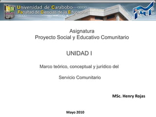 Asignatura Proyecto Social y Educativo Comunitario UNIDAD I Marco teórico, conceptual y jurídico del  Servicio Comunitario MSc. Henry Rojas Mayo 2010 