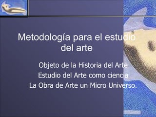 Metodología para el estudio del arte Objeto de la Historia del Arte Estudio del Arte como ciencia La Obra de Arte un Micro Universo. 