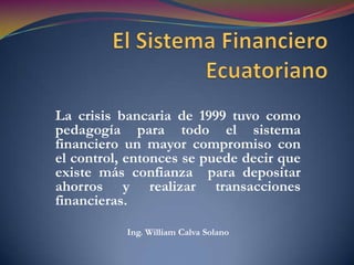 El Sistema Financiero Ecuatoriano La crisis bancaria de 1999 tuvo como pedagogía para todo el sistema financiero un mayor compromiso con el control, entonces se puede decir que existe más confianza  para depositar ahorros y realizar transacciones financieras. Ing. William Calva Solano 