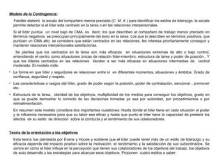 Modelo de la Contingencia: Freidler elaboró  la escala del compañero menos preciado (C: M: A ) para identificar los estilos de liderazgo, la escala permite detectar si el líder esta centrado en la tarea o en las relaciones interpersonales. Si el líder puntúa  un nivel bajo de CMA, es  decir, los que describen al compañero de trabajo menos preciado en términos negativos, se preocupan principalmente del éxito en la tarea. Los que lo describen en términos positivos, que puntúan un CMA alto, se considera que están centrados en las relaciones, les interesa prioritariamente conseguir y mantener relaciones interpersonales satisfactorias.   Se plantea que los centrados en la tarea son más eficaces  en situaciones extremas de alto o bajo control, entendiendo el centro como situaciones únicas de relación líder-miembro, estructura de tarea y poder de posición.. Y que los líderes centrados en las relaciones  tienden a ser más eficaces en situaciones intermedias de  control moderado. El modelo mide: La forma en que líder y seguidores se relacionan entre sí  en diferentes momentos, situaciones y ámbitos. Grado de confianza, seguridad y respeto. Las características o rasgos del líder, grado de poder según la posición, poder de contratación, sancionar , promover etc.  Estructura de la tarea,  claridad de los objetivos, multiplicidad de los medios para conseguir los objetivos, grado en que se puede demostrar lo correcto de las decisiones tomadas ya sea por autoridad, por procedimientos o por retroalimentación. En resumen este modelo considera dos importantes cuestiones: Hasta donde el líder tiene en cada situación el poder y la influencia necesarios para que su labor sea eficaz y hasta que punto el líder tiene la capacidad de predecir los efectos  de su estilo  de dirección  sobre la conducta y el rendimiento de sus colaboradores. Teoría de la orientación a los objetivos Esta teoría fue planteada por Evans y House y sostiene que el líder puede tener más de un estilo de liderazgo y su eficacia depende del impacto positivo sobre la motivación, el rendimiento y la satisfacción de sus subordinados. Se centra en cómo el líder   influye en la percepción que tienen sus colaboradores de los objetivos del trabajo, los objetivos de auto desarrollo y las estrategias para alcanzar esos objetivos. Proponen  cuatro estilos a saber: 