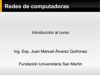 Redes de computadoras Introducción al curso Ing. Esp. Juan Manuel Álvarez Quiñonez Fundación Universitaria San Martín 