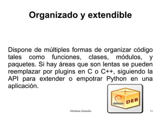 Organizado y extendible


Dispone de múltiples formas de organizar código
tales como funciones, clases, módulos, y
paquetes. Si hay áreas que son lentas se pueden
reemplazar por plugins en C o C++, siguiendo la
API para extender o empotrar Python en una
aplicación.


                    Abraham Zamudio           11
 