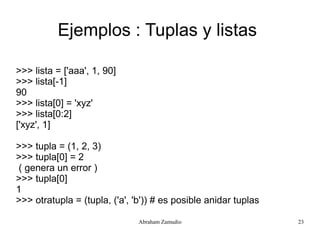 Ejemplos : Tuplas y listas

>>> lista = ['aaa', 1, 90]
>>> lista[-1]
90
>>> lista[0] = 'xyz'
>>> lista[0:2]
['xyz', 1]

>>> tupla = (1, 2, 3)
>>> tupla[0] = 2
 ( genera un error )
>>> tupla[0]
1
>>> otratupla = (tupla, ('a', 'b')) # es posible anidar tuplas

                               Abraham Zamudio                   23
 