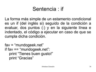 Sentencia : if
La forma más simple de un estamento condicional
es un if (del inglés si) seguido de la condición a
evaluar, dos puntos (:) y en la siguiente línea e
indentado, el código a ejecutar en caso de que se
cumpla dicha condición.

fav = “mundogeek.net”
if fav == “mundogeek.net”:
    print “Tienes buen gusto!”
    print “Gracias”

                      Abraham Zamudio            36
 