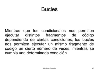 Bucles


Mientras que los condicionales nos permiten
ejecutar  distintos  fragmentos   de    código
dependiendo de ciertas condiciones, los bucles
nos permiten ejecutar un mismo fragmento de
código un cierto número de veces, mientras se
cumpla una determinada condición.


                   Abraham Zamudio           42
 
