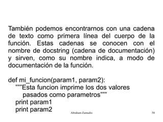 También podemos encontrarnos con una cadena
de texto como primera línea del cuerpo de la
función. Estas cadenas se conocen con el
nombre de docstring (cadena de documentación)
y sirven, como su nombre indica, a modo de
documentación de la función.

def mi_funcion(param1, param2):
  ”””Esta funcion imprime los dos valores
     pasados como parametros”””
  print param1
  print param2       Abraham Zamudio        58
 