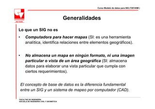 Curso Modelo de datos para SIG (720145M )




                                          Generalidades

Lo que un SIG no es
•     Computadora para hacer mapas (SI: es una herramienta
      analítica, identifica relaciones entre elementos geográficos).


•     No almacena un mapa en ningún formato, ni una imagen
      particular o vista de un área geográfica (SI: almacena
      datos para elaborar una vista particular que cumpla con
      ciertos requerimientos).


    El concepto de base de datos es la diferencia fundamental
    entre un SIG y un sistema de mapeo por computador (CAD).

FACULTAD DE INGENIERÍA
ESCUELA DE INGENIERÍA CIVIL Y GEOMÁTICA
 
