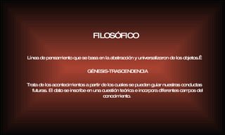 Línea de pensamiento que se basa en la abstracción y universalizaron de los objetos.  GÉNESIS-TRASCENDENCIA Trata de los acontecimientos a partir de los cuales se pueden guiar nuestras conductas futuras. El dato se inscribe en una cuestión teórica e incorpora diferentes campos del conocimiento.   FILOSÓFICO 