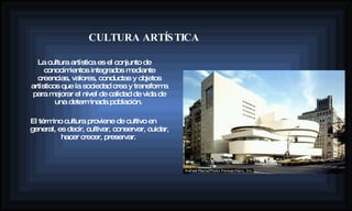 La cultura artística es el conjunto de conocimientos integrados mediante creencias, valores, conductas y objetos artísticos que la sociedad crea y transforma para mejorar el nivel de calidad de vida de una determinada población.  El término cultura proviene de cultivo en general, es decir, cultivar, conservar, cuidar, hacer crecer, preservar.   CULTURA ARTÍSTICA 