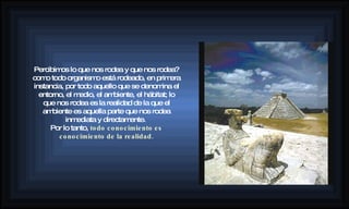 Percibimos lo que nos rodea y que nos rodea? como todo organismo está rodeado, en primera instancia, por todo aquello que se denomina el entorno, el medio, el ambiente, el hábitat; lo que nos rodea es la realidad de la que el ambiente es aquella parte que nos rodea inmediata y directamente.  Por lo tanto,  todo conocimiento es conocimiento de la realidad. 