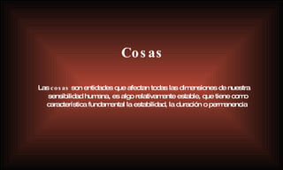 Cosas Las  cosas  son entidades que afectan todas las dimensiones de nuestra sensibilidad humana, es algo relativamente estable, que tiene como característica fundamental la estabilidad, la duración o permanencia . 