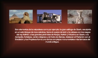 Son elementos de la naturaleza como por ejemplo: la gran esfinge de Gizeh, esculpida en un solo bloque de roca calcárea, tiene el cuerpo de león y la cabeza con los rasgos del rey Kefrén; o las grandes pirámides de Keops, Kefrén y Micerino en Gizeh; o la Acrópolis, fortaleza, centro religioso y símbolo de Atenas, destacan el Partenón con el Erecteión y los Propileos forma uno de los complejos monumentales más famosos del mundo antiguo.   