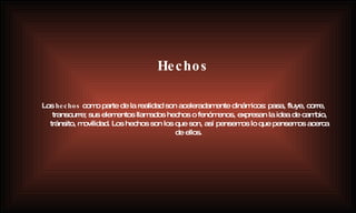 Hechos Los  hechos  como parte de la realidad son aceleradamente dinámicos: pasa, fluye, corre, transcurre; sus elementos llamados hechos o fenómenos, expresan la idea de cambio, tránsito, movilidad. Los hechos son los que son, así pensemos lo que pensemos acerca de ellos.   