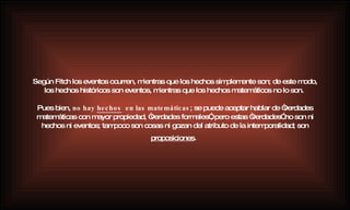 Según Fitch los eventos ocurren, mientras que los hechos simplemente son; de este modo, los hechos históricos son eventos, mientras que los hechos matemáticos no lo son.  Pues bien,  no hay  hechos   en las matemáticas ; se puede aceptar hablar de “verdades matemáticas con mayor propiedad, “verdades formales”, pero estas “verdades” no son ni hechos ni eventos; tampoco son cosas ni gozan del atributo de la intemporalidad; son  proposiciones .   
