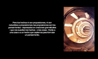 Pero los hechos ni son proposiciones, ni son reducibles a proposiciones; las proposiciones son los pensamientos - expresados en oraciones gramaticales - que nos suscitan los hechos - o las cosas - frente a una cosa o a un hecho que captamos para formular un pensamiento. 