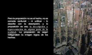 Pero la proposición no es el hecho, no es correcto confundir - ni unificar - lo descrito con la descripción; y la proposición es eso,  la descripción o representación de alguna parte de la realidad . La proposición es según Wittgenstein la imagen lógica de los hechos. 