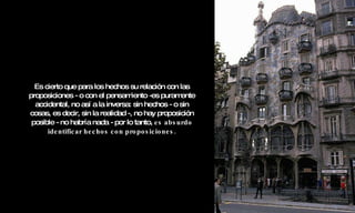 Es cierto que para los hechos su relación con las proposiciones - o con el pensamiento -es puramente accidental, no así a la inversa: sin hechos - o sin cosas, es decir, sin la realidad -, no hay proposición posible - no habría nada - por lo tanto,  es absurdo identificar hechos con proposiciones. 