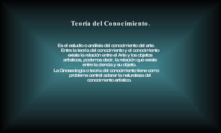 Es el estudio o análisis del conocimiento del arte. Entre la teoría del conocimiento y el conocimiento existe la relación entre el Arte y los objetos artísticos, podemos decir, la relación que existe entre la ciencia y su objeto.  La Gnoseología o teoría del conocimiento tiene como problema central aclarar la naturaleza del conocimiento artístico.   Teoría del Conocimiento. 