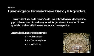 Ejemplo: Epistemología del Pensamiento en el Diseño y la Arquitectura.   La arquitectura, es la creación de una entidad formal de espacios, y por ello su esencia es la espacialidad; el elemento específico con que labora el arquitecto es el espacio o los espacios. La arquitectura tiene categorías: a). - Científicas. b). - Tecnológicas . c). - Artísticas. 